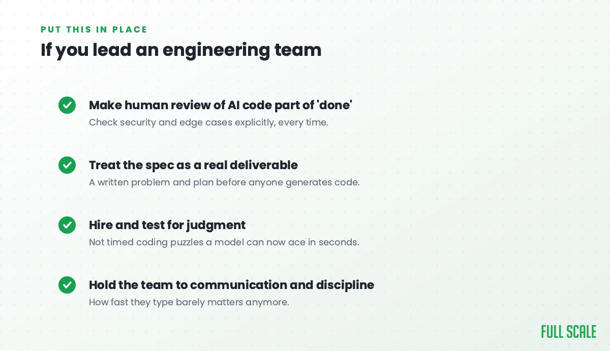 If you lead an engineering team: make human review of AI code part of done, treat the spec as a real deliverable, hire and test for judgment, and hold the team to communication and discipline. If you lead an engineering team: make human review of AI code part of done, treat the spec as a real deliverable, hire and test for judgment, and hold the team to communication and discipline.